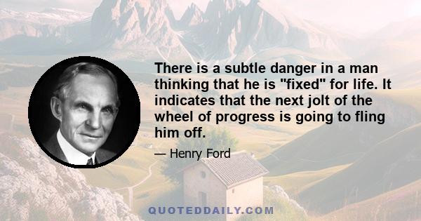 There is a subtle danger in a man thinking that he is fixed for life. It indicates that the next jolt of the wheel of progress is going to fling him off.