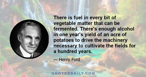 There is fuel in every bit of vegetable matter that can be fermented. There's enough alcohol in one year's yield of an acre of potatoes to drive the machinery necessary to cultivate the fields for a hundred years.