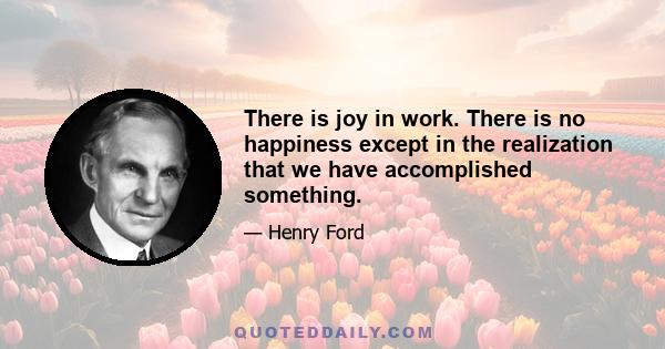 There is joy in work. There is no happiness except in the realization that we have accomplished something.