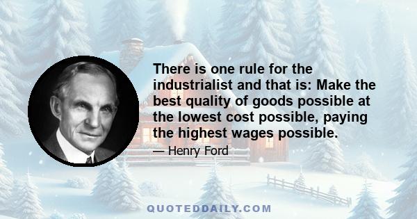 There is one rule for the industrialist and that is: Make the best quality of goods possible at the lowest cost possible, paying the highest wages possible.