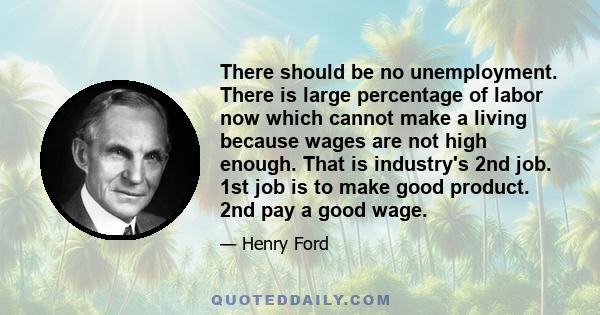 There should be no unemployment. There is large percentage of labor now which cannot make a living because wages are not high enough. That is industry's 2nd job. 1st job is to make good product. 2nd pay a good wage.