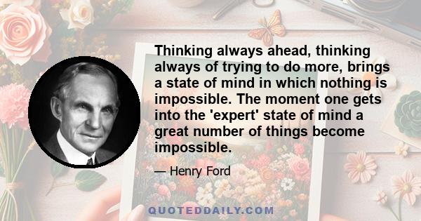 Thinking always ahead, thinking always of trying to do more, brings a state of mind in which nothing is impossible. The moment one gets into the 'expert' state of mind a great number of things become impossible.