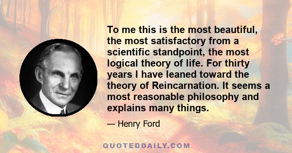 To me this is the most beautiful, the most satisfactory from a scientific standpoint, the most logical theory of life. For thirty years I have leaned toward the theory of Reincarnation. It seems a most reasonable