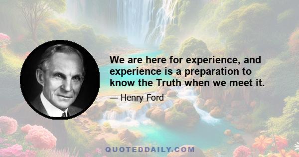 We are here for experience, and experience is a preparation to know the Truth when we meet it.