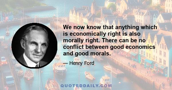 We now know that anything which is economically right is also morally right. There can be no conflict between good economics and good morals.