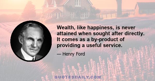 Wealth, like happiness, is never attained when sought after directly. It comes as a by-product of providing a useful service.