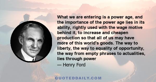 What we are entering is a power age, and the importance of the power age lies in its ability, rightly used with the wage motive behind it, to increase and cheapen production so that all of us may have more of this