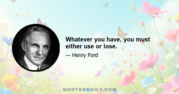 Whatever you have, you must either use or lose.