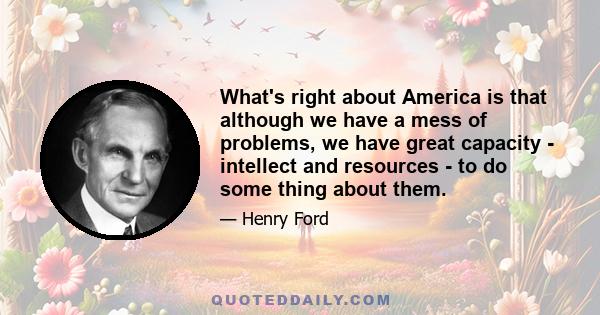 What's right about America is that although we have a mess of problems, we have great capacity - intellect and resources - to do some thing about them.