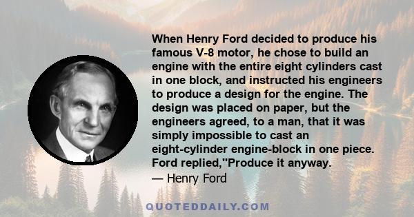 When Henry Ford decided to produce his famous V-8 motor, he chose to build an engine with the entire eight cylinders cast in one block, and instructed his engineers to produce a design for the engine. The design was