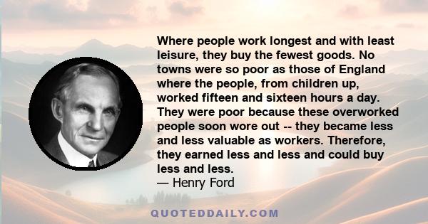 Where people work longest and with least leisure, they buy the fewest goods. No towns were so poor as those of England where the people, from children up, worked fifteen and sixteen hours a day. They were poor because