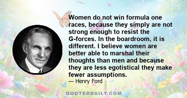 Women do not win formula one races, because they simply are not strong enough to resist the G-forces. In the boardroom, it is different. I believe women are better able to marshal their thoughts than men and because