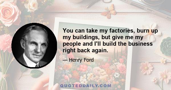 You can take my factories, burn up my buildings, but give me my people and I'll build the business right back again.