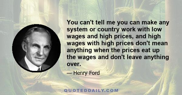 You can't tell me you can make any system or country work with low wages and high prices, and high wages with high prices don't mean anything when the prices eat up the wages and don't leave anything over.