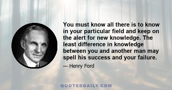 You must know all there is to know in your particular field and keep on the alert for new knowledge. The least difference in knowledge between you and another man may spell his success and your failure.