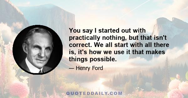 You say I started out with practically nothing, but that isn't correct. We all start with all there is, it's how we use it that makes things possible.