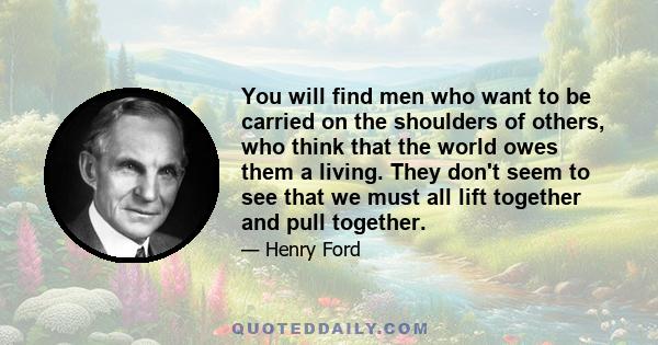 You will find men who want to be carried on the shoulders of others, who think that the world owes them a living. They don't seem to see that we must all lift together and pull together.