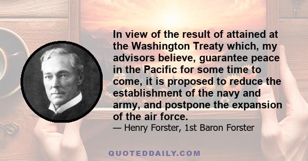 In view of the result of attained at the Washington Treaty which, my advisors believe, guarantee peace in the Pacific for some time to come, it is proposed to reduce the establishment of the navy and army, and postpone