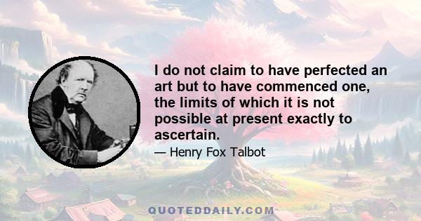 I do not claim to have perfected an art but to have commenced one, the limits of which it is not possible at present exactly to ascertain.