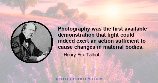 Photography was the first available demonstration that light could indeed exert an action sufficient to cause changes in material bodies.