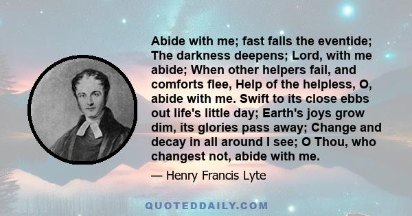 Abide with me; fast falls the eventide; The darkness deepens; Lord, with me abide; When other helpers fail, and comforts flee, Help of the helpless, O, abide with me. Swift to its close ebbs out life's little day;