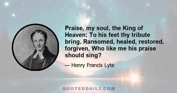 Praise, my soul, the King of Heaven; To his feet thy tribute bring. Ransomed, healed, restored, forgiven, Who like me his praise should sing?