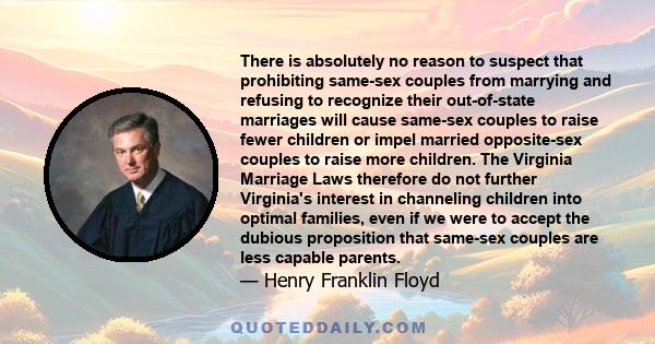 There is absolutely no reason to suspect that prohibiting same-sex couples from marrying and refusing to recognize their out-of-state marriages will cause same-sex couples to raise fewer children or impel married