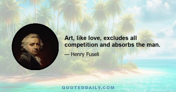 Art, like love, excludes all competition and absorbs the man.