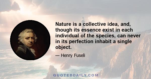 Nature is a collective idea, and, though its essence exist in each individual of the species, can never in its perfection inhabit a single object.