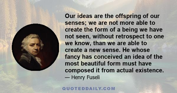 Our ideas are the offspring of our senses; we are not more able to create the form of a being we have not seen, without retrospect to one we know, than we are able to create a new sense. He whose fancy has conceived an