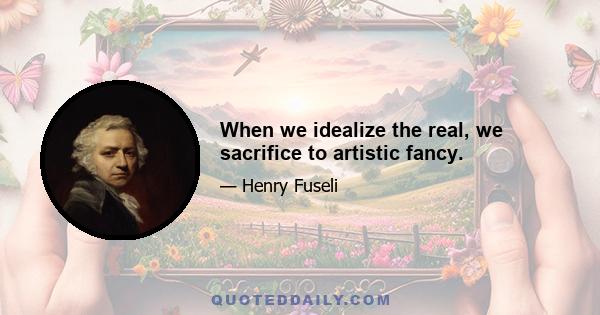 When we idealize the real, we sacrifice to artistic fancy.