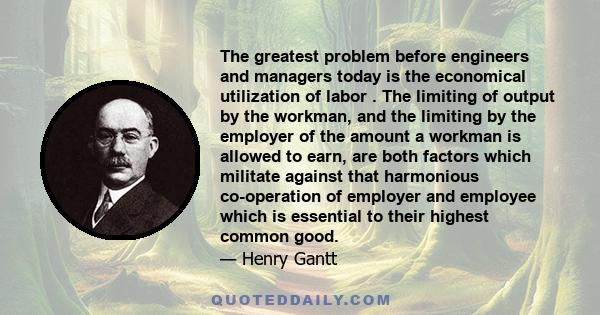 The greatest problem before engineers and managers today is the economical utilization of labor . The limiting of output by the workman, and the limiting by the employer of the amount a workman is allowed to earn, are