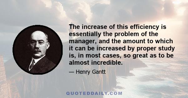 The increase of this efficiency is essentially the problem of the manager, and the amount to which it can be increased by proper study is, in most cases, so great as to be almost incredible.