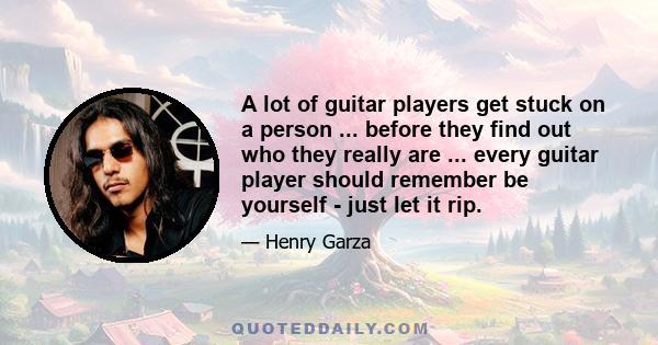 A lot of guitar players get stuck on a person ... before they find out who they really are ... every guitar player should remember be yourself - just let it rip.