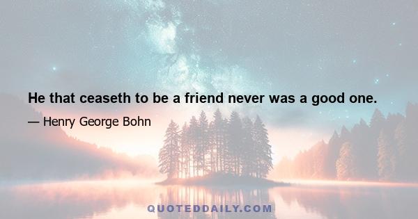 He that ceaseth to be a friend never was a good one.