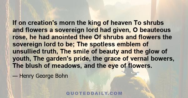 If on creation's morn the king of heaven To shrubs and flowers a sovereign lord had given, O beauteous rose, he had anointed thee Of shrubs and flowers the sovereign lord to be; The spotless emblem of unsullied truth,