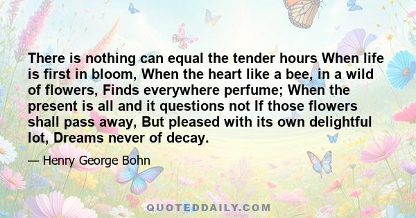 There is nothing can equal the tender hours When life is first in bloom, When the heart like a bee, in a wild of flowers, Finds everywhere perfume; When the present is all and it questions not If those flowers shall