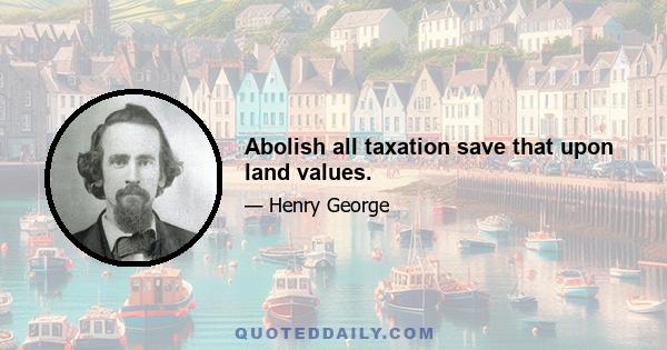 Abolish all taxation save that upon land values.