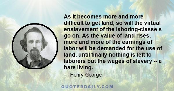 As it becomes more and more difficult to get land, so will the virtual enslavement of the laboring-classe s go on. As the value of land rises, more and more of the earnings of labor will be demanded for the use of land, 