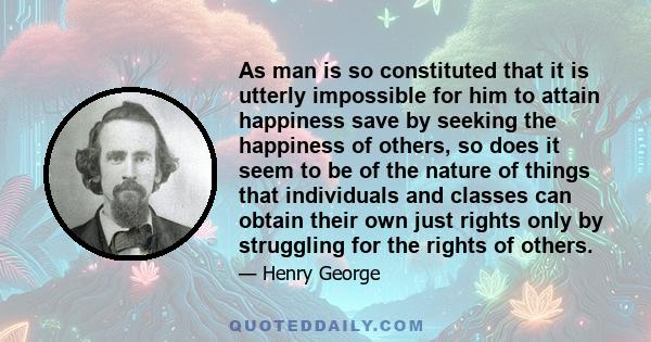 As man is so constituted that it is utterly impossible for him to attain happiness save by seeking the happiness of others, so does it seem to be of the nature of things that individuals and classes can obtain their own 