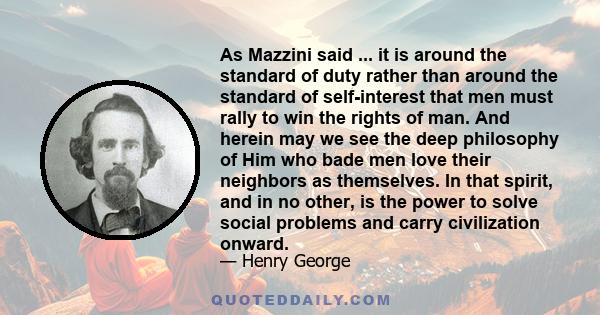 As Mazzini said ... it is around the standard of duty rather than around the standard of self-interest that men must rally to win the rights of man. And herein may we see the deep philosophy of Him who bade men love