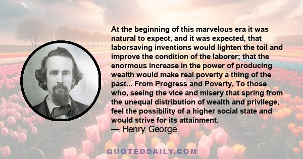 At the beginning of this marvelous era it was natural to expect, and it was expected, that laborsaving inventions would lighten the toil and improve the condition of the laborer; that the enormous increase in the power