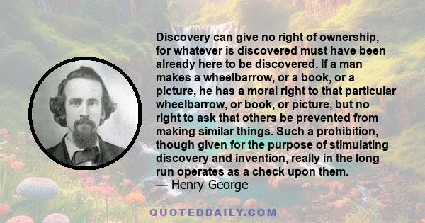 Discovery can give no right of ownership, for whatever is discovered must have been already here to be discovered. If a man makes a wheelbarrow, or a book, or a picture, he has a moral right to that particular