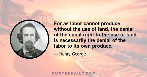 For as labor cannot produce without the use of land, the denial of the equal right to the use of land is necessarily the denial of the labor to its own produce.