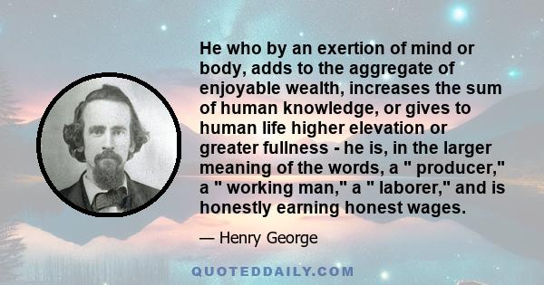 He who by an exertion of mind or body, adds to the aggregate of enjoyable wealth, increases the sum of human knowledge, or gives to human life higher elevation or greater fullness - he is, in the larger meaning of the