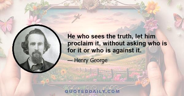 He who sees the truth, let him proclaim it, without asking who is for it or who is against it.