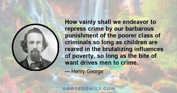 How vainly shall we endeavor to repress crime by our barbarous punishment of the poorer class of criminals so long as children are reared in the brutalizing influences of poverty, so long as the bite of want drives men