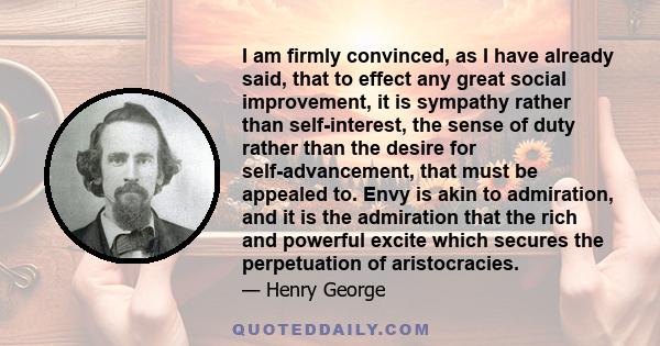 I am firmly convinced, as I have already said, that to effect any great social improvement, it is sympathy rather than self-interest, the sense of duty rather than the desire for self-advancement, that must be appealed