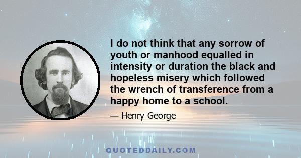 I do not think that any sorrow of youth or manhood equalled in intensity or duration the black and hopeless misery which followed the wrench of transference from a happy home to a school.