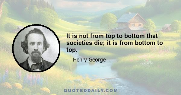 It is not from top to bottom that societies die; it is from bottom to top.